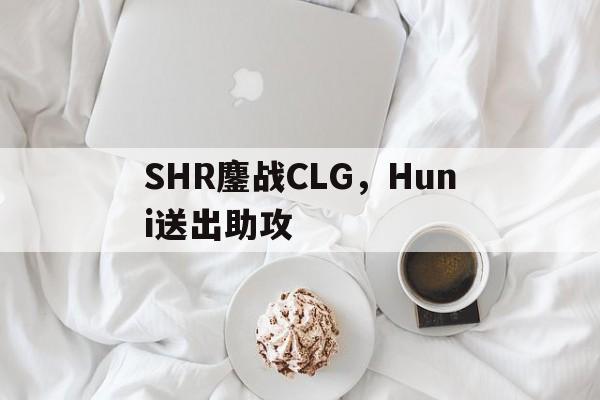 SHR鏖战CLG，Huni送出助攻